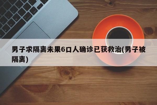 男子求隔离未果6口人确诊已获救治(男子被隔离)