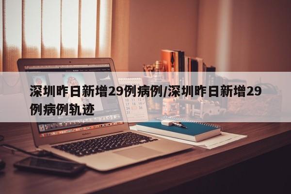 深圳昨日新增29例病例/深圳昨日新增29例病例轨迹
