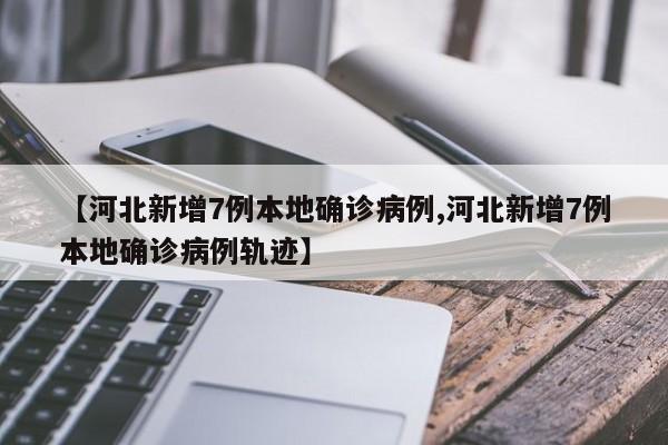 【河北新增7例本地确诊病例,河北新增7例本地确诊病例轨迹】