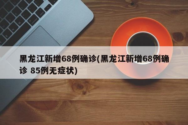 黑龙江新增68例确诊(黑龙江新增68例确诊 85例无症状)
