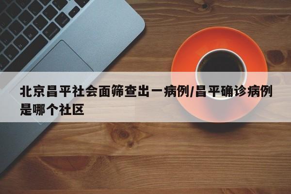 北京昌平社会面筛查出一病例/昌平确诊病例是哪个社区