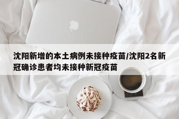 沈阳新增的本土病例未接种疫苗/沈阳2名新冠确诊患者均未接种新冠疫苗