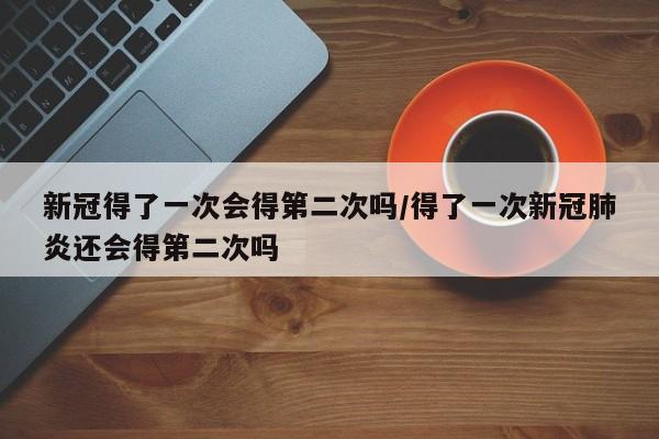 新冠得了一次会得第二次吗/得了一次新冠肺炎还会得第二次吗