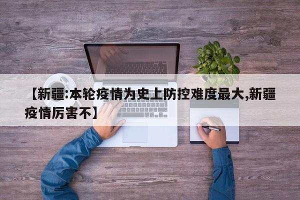 【新疆:本轮疫情为史上防控难度最大,新疆疫情厉害不】