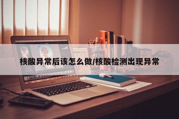 核酸异常后该怎么做/核酸检测出现异常