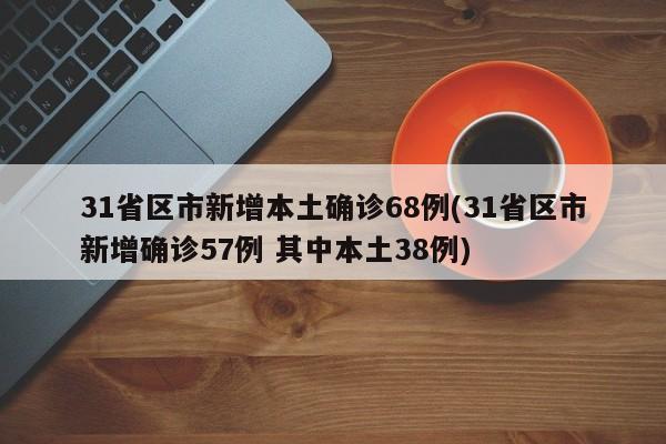 31省区市新增本土确诊68例(31省区市新增确诊57例 其中本土38例)