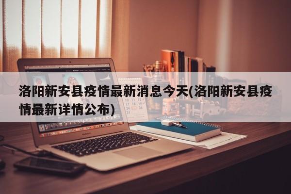 洛阳新安县疫情最新消息今天(洛阳新安县疫情最新详情公布)
