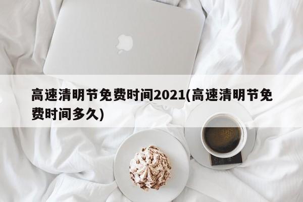 高速清明节免费时间2021(高速清明节免费时间多久)