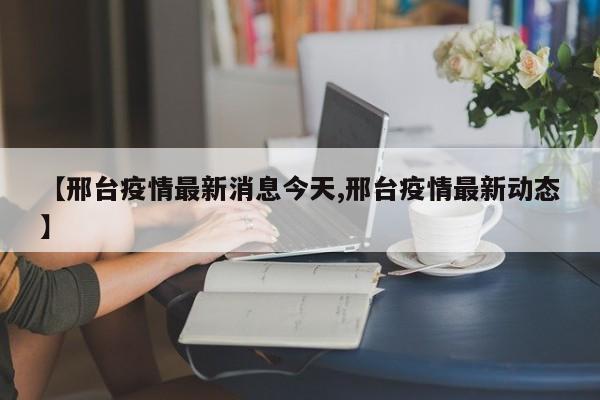 【邢台疫情最新消息今天,邢台疫情最新动态】
