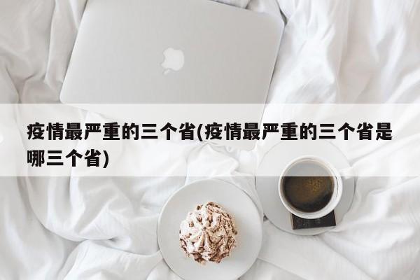 疫情最严重的三个省(疫情最严重的三个省是哪三个省)