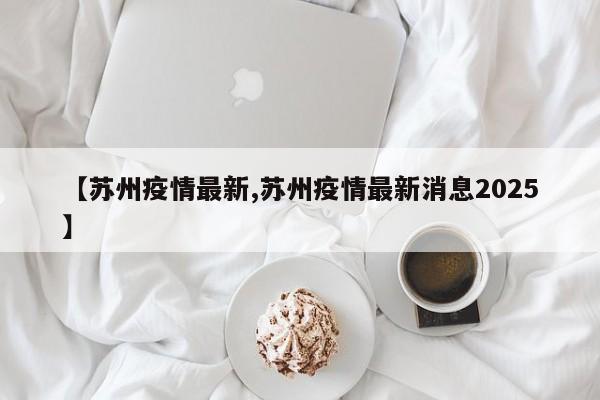 【苏州疫情最新,苏州疫情最新消息2025】