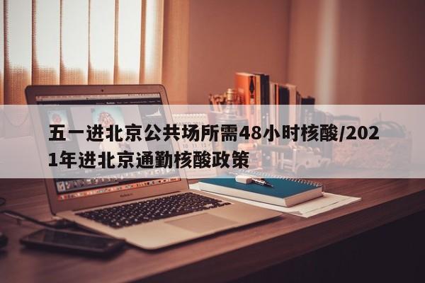 五一进北京公共场所需48小时核酸/2021年进北京通勤核酸政策