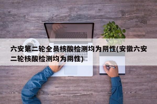 六安第二轮全员核酸检测均为阴性(安徽六安二轮核酸检测均为阴性)