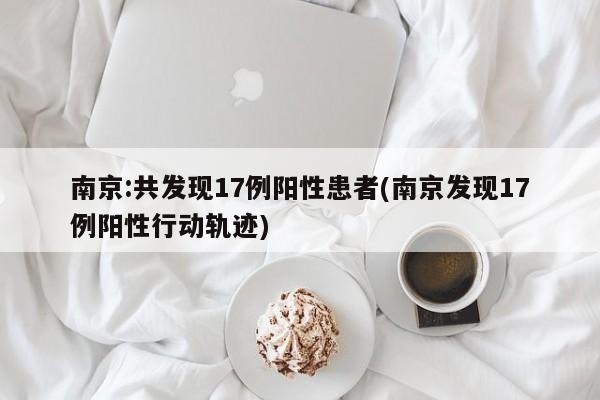 南京:共发现17例阳性患者(南京发现17例阳性行动轨迹)