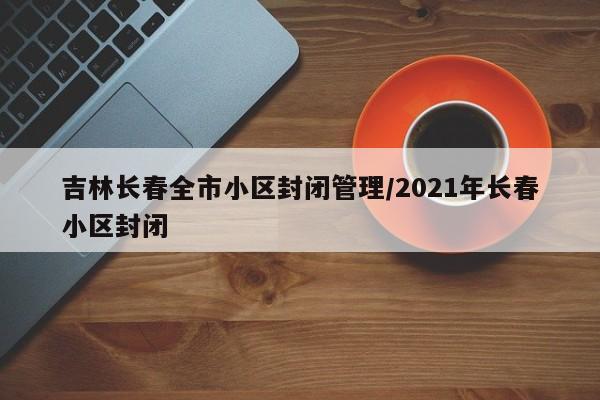 吉林长春全市小区封闭管理/2021年长春小区封闭