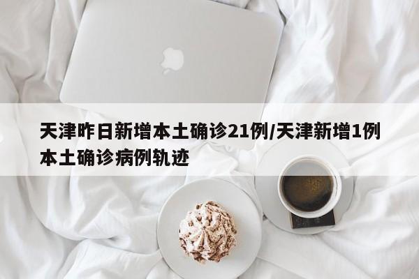 天津昨日新增本土确诊21例/天津新增1例本土确诊病例轨迹