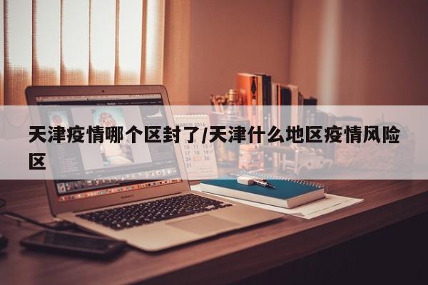 天津疫情哪个区封了/天津什么地区疫情风险区