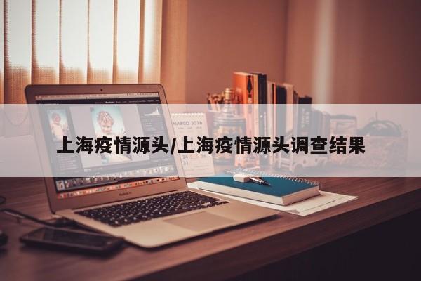 上海疫情源头/上海疫情源头调查结果