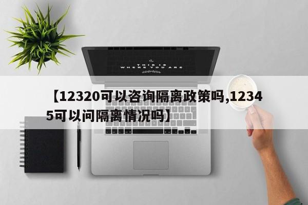 【12320可以咨询隔离政策吗,12345可以问隔离情况吗】