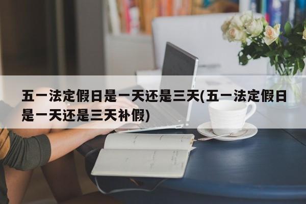五一法定假日是一天还是三天(五一法定假日是一天还是三天补假)
