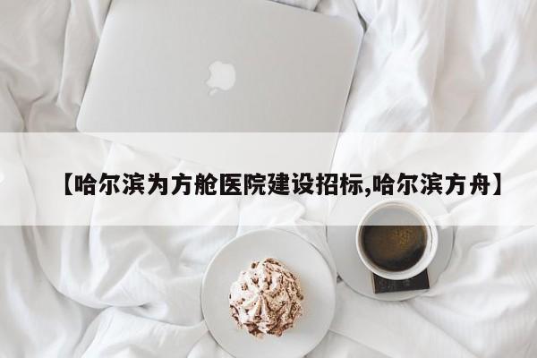 【哈尔滨为方舱医院建设招标,哈尔滨方舟】