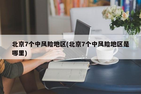 北京7个中风险地区(北京7个中风险地区是哪里)