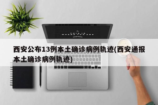 西安公布13例本土确诊病例轨迹(西安通报本土确诊病例轨迹)