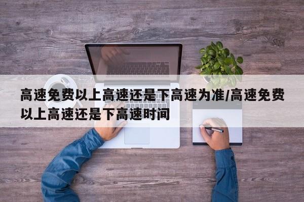 高速免费以上高速还是下高速为准/高速免费以上高速还是下高速时间