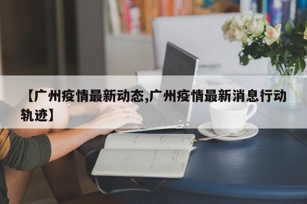 【广州疫情最新动态,广州疫情最新消息行动轨迹】