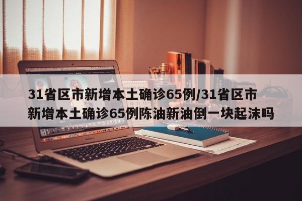 31省区市新增本土确诊65例/31省区市新增本土确诊65例陈油新油倒一块起沫吗