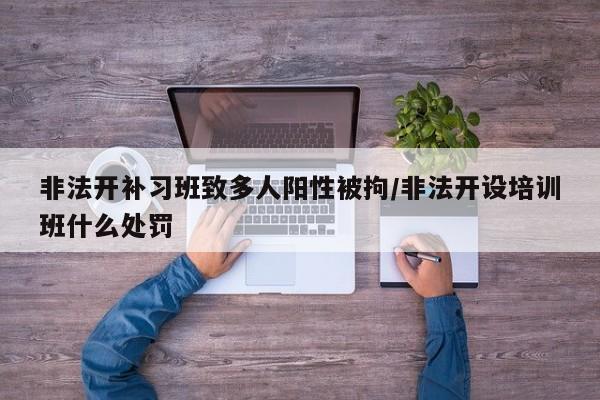 非法开补习班致多人阳性被拘/非法开设培训班什么处罚