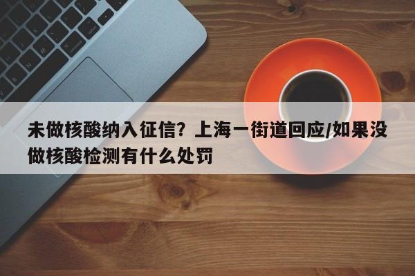 未做核酸纳入征信？上海一街道回应/如果没做核酸检测有什么处罚