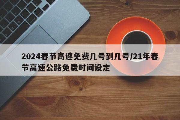 2024春节高速免费几号到几号/21年春节高速公路免费时间设定