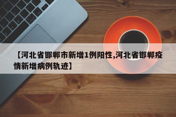【河北省邯郸市新增1例阳性,河北省邯郸疫情新增病例轨迹】
