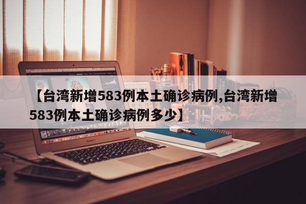 【台湾新增583例本土确诊病例,台湾新增583例本土确诊病例多少】