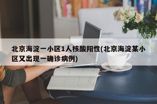 北京海淀一小区1人核酸阳性(北京海淀某小区又出现一确诊病例)