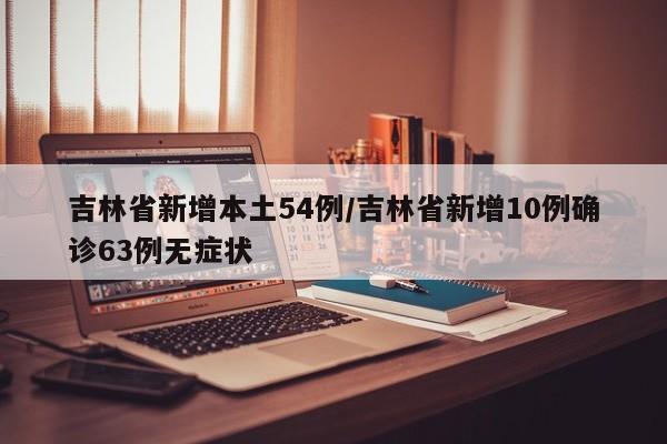 吉林省新增本土54例/吉林省新增10例确诊63例无症状