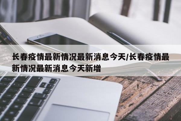 长春疫情最新情况最新消息今天/长春疫情最新情况最新消息今天新增