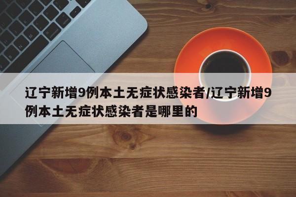 辽宁新增9例本土无症状感染者/辽宁新增9例本土无症状感染者是哪里的