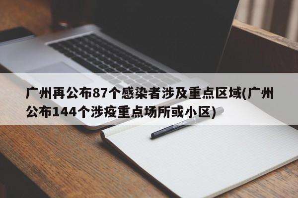 广州再公布87个感染者涉及重点区域(广州公布144个涉疫重点场所或小区)
