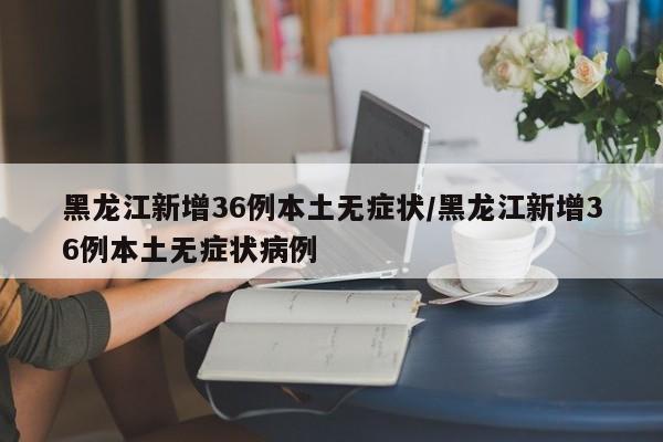 黑龙江新增36例本土无症状/黑龙江新增36例本土无症状病例