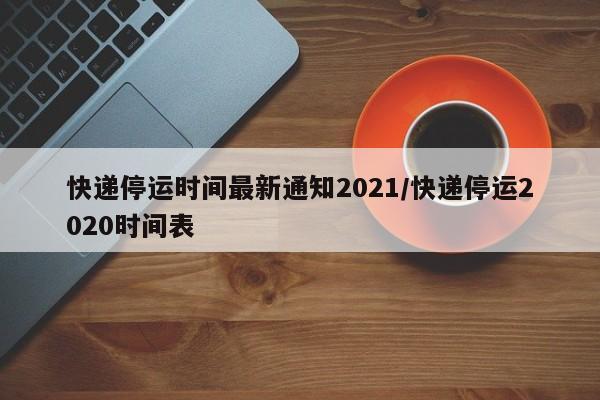 快递停运时间最新通知2021/快递停运2020时间表