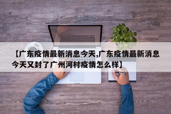 【广东疫情最新消息今天,广东疫情最新消息今天又封了广州河村疫情怎么样】