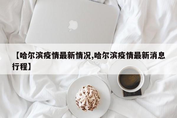 【哈尔滨疫情最新情况,哈尔滨疫情最新消息行程】