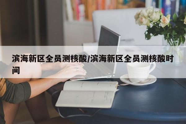 滨海新区全员测核酸/滨海新区全员测核酸时间