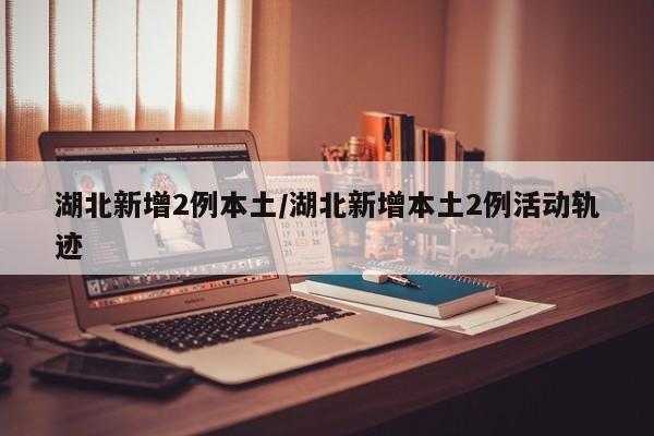 湖北新增2例本土/湖北新增本土2例活动轨迹