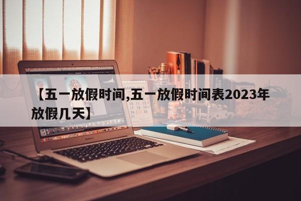 【五一放假时间,五一放假时间表2023年放假几天】