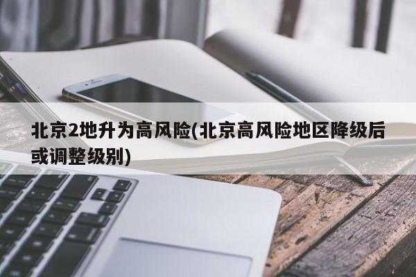 北京2地升为高风险(北京高风险地区降级后或调整级别)