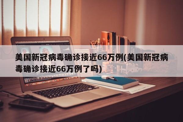 美国新冠病毒确诊接近66万例(美国新冠病毒确诊接近66万例了吗)